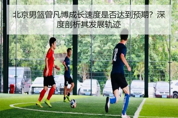 北京男篮曾凡博成长速度是否达到预期？深度剖析其发展轨迹